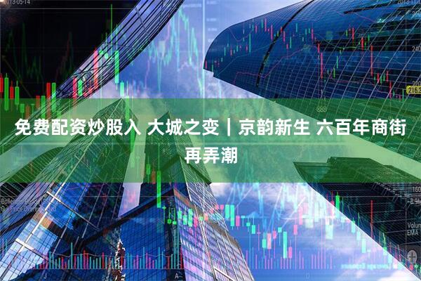免费配资炒股入 大城之变｜京韵新生 六百年商街再弄潮
