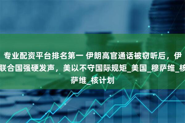 专业配资平台排名第一 伊朗高官通话被窃听后，伊朗在联合国强硬发声，美以不守国际规矩_美国_穆萨维_核计划