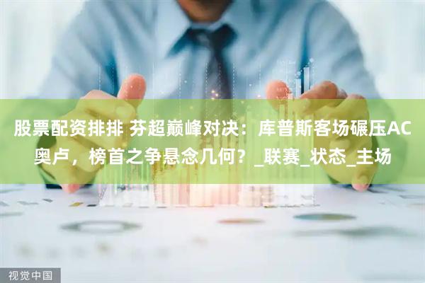 股票配资排排 芬超巅峰对决：库普斯客场碾压AC奥卢，榜首之争悬念几何？_联赛_状态_主场