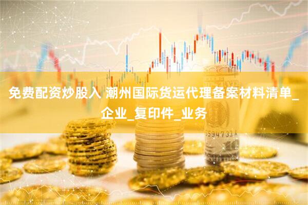 免费配资炒股入 潮州国际货运代理备案材料清单_企业_复印件_业务