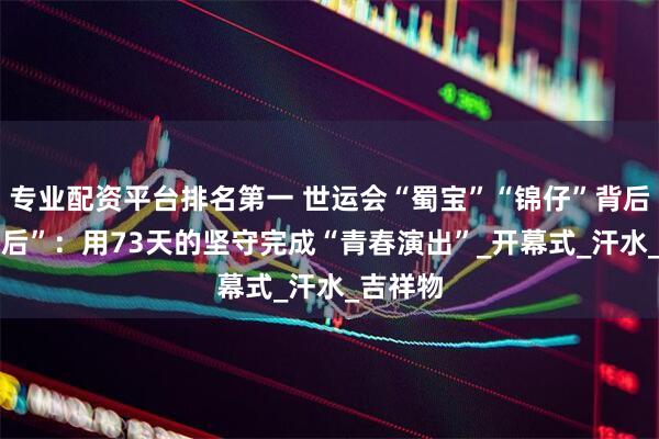 专业配资平台排名第一 世运会“蜀宝”“锦仔”背后的“00后”：用73天的坚守完成“青春演出”_开幕式_汗水_吉祥物