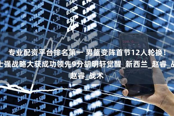 专业配资平台排名第一 男篮变阵首节12人轮换！郭士强战略大获成功领先9分胡明轩觉醒_新西兰_赵睿_战术