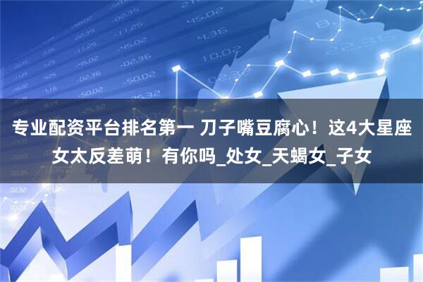 专业配资平台排名第一 刀子嘴豆腐心！这4大星座女太反差萌！有你吗_处女_天蝎女_子女
