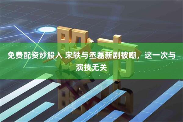 免费配资炒股入 宋轶与丞磊新剧被嘲，这一次与演技无关