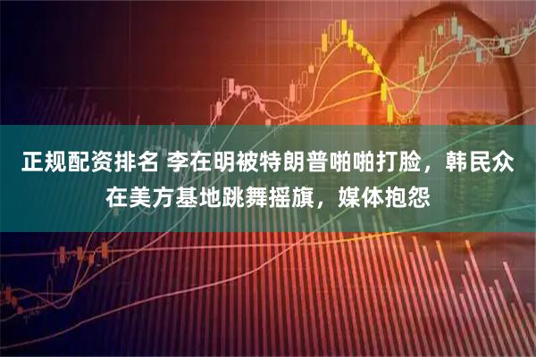 正规配资排名 李在明被特朗普啪啪打脸，韩民众在美方基地跳舞摇旗，媒体抱怨