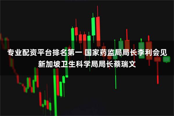 专业配资平台排名第一 国家药监局局长李利会见新加坡卫生科学局局长蔡瑞文