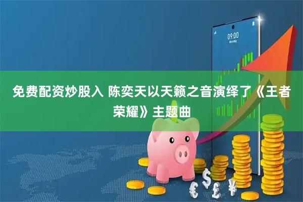 免费配资炒股入 陈奕天以天籁之音演绎了《王者荣耀》主题曲