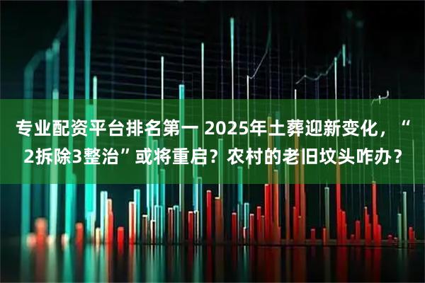 专业配资平台排名第一 2025年土葬迎新变化，“2拆除3整治”或将重启？农村的老旧坟头咋办？