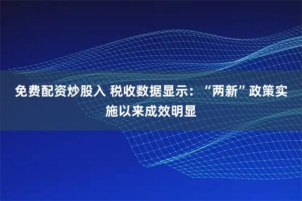 免费配资炒股入 税收数据显示：“两新”政策实施以来成效明显