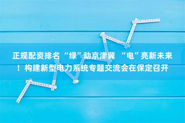 正规配资排名 “绿”动京津冀  “电”亮新未来！构建新型电力系统专题交流会在保定召开