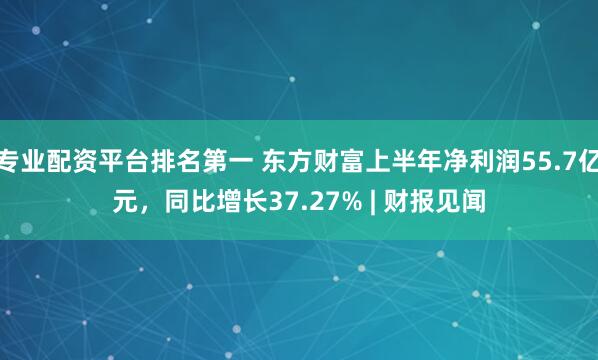 专业配资平台排名第一 东方财富上半年净利润55.7亿元，同比增长37.27% | 财报见闻