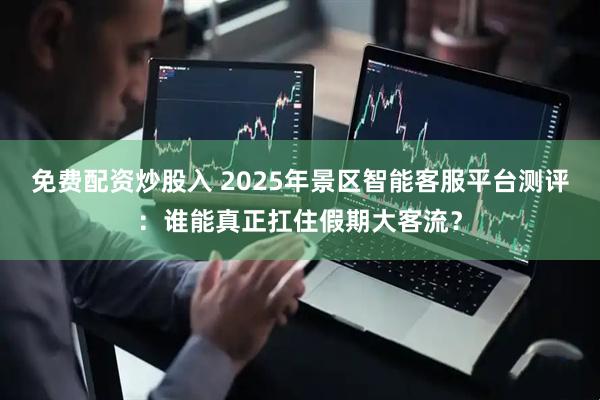免费配资炒股入 2025年景区智能客服平台测评：谁能真正扛住假期大客流？