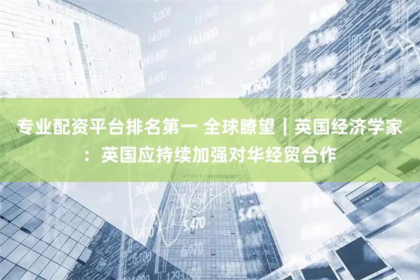 专业配资平台排名第一 全球瞭望｜英国经济学家：英国应持续加强对华经贸合作