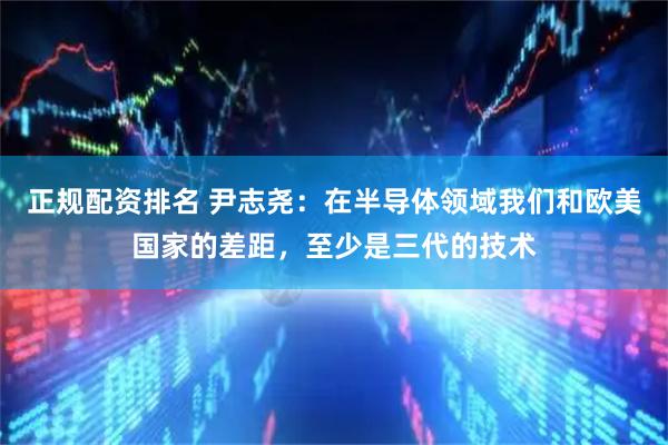 正规配资排名 尹志尧：在半导体领域我们和欧美国家的差距，至少是三代的技术