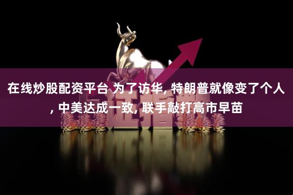 在线炒股配资平台 为了访华, 特朗普就像变了个人, 中美达成一致, 联手敲打高市早苗