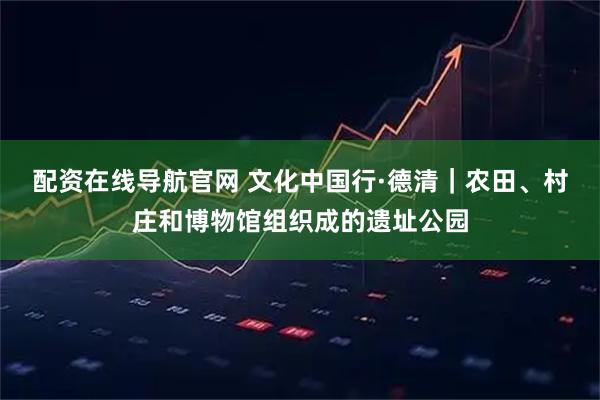 配资在线导航官网 文化中国行·德清｜农田、村庄和博物馆组织成的遗址公园
