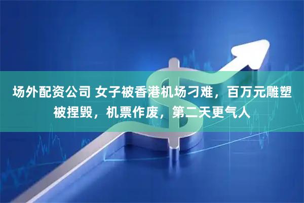 场外配资公司 女子被香港机场刁难，百万元雕塑被捏毁，机票作废，第二天更气人