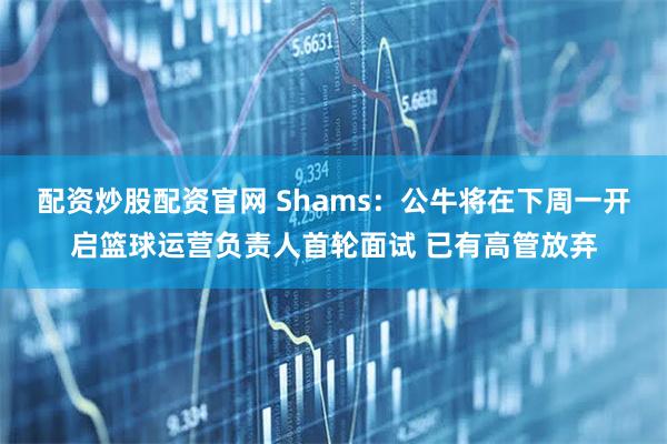 配资炒股配资官网 Shams：公牛将在下周一开启篮球运营负责人首轮面试 已有高管放弃