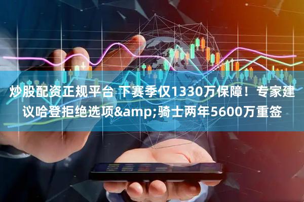 炒股配资正规平台 下赛季仅1330万保障！专家建议哈登拒绝选项&骑士两年5600万重签