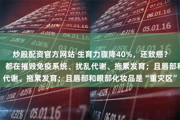 炒股配资官方网站 生育力骤降40%，还致癌？最新研究：每一次化妆，都在摧毁免疫系统、扰乱代谢、拖累发育；且唇部和眼部化妆品是“重灾区”