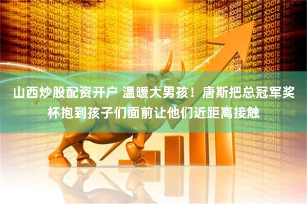 山西炒股配资开户 温暖大男孩！唐斯把总冠军奖杯抱到孩子们面前让他们近距离接触